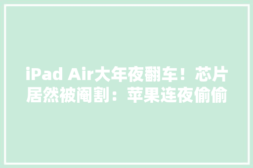 iPad Air大年夜翻车！芯片居然被阉割：苹果连夜偷偷改参数