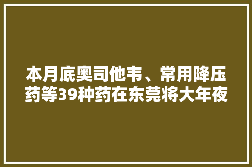 本月底奥司他韦、常用降压药等39种药在东莞将大年夜幅降价