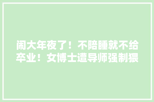 闹大年夜了！不陪睡就不给卒业！女博士遭导师强制猥亵要求发生关系！