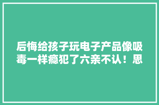 后悔给孩子玩电子产品像吸毒一样瘾犯了六亲不认！思虑教诲