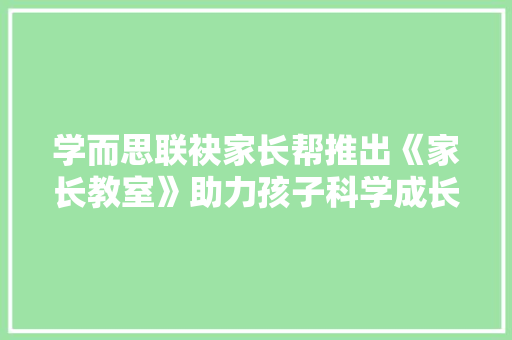 学而思联袂家长帮推出《家长教室》助力孩子科学成长