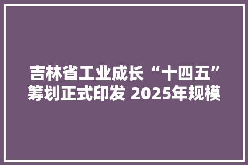 吉林省工业成长“十四五”筹划正式印发 2025年规模以上工业总产值将达到17000亿元