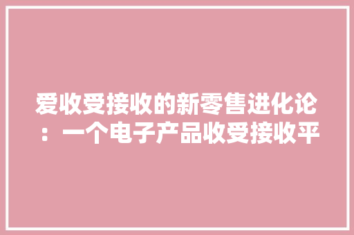 爱收受接收的新零售进化论：一个电子产品收受接收平台若何变成新物种？