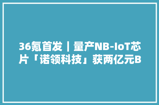36氪首发｜量产NB-IoT芯片「诺领科技」获两亿元B轮融资