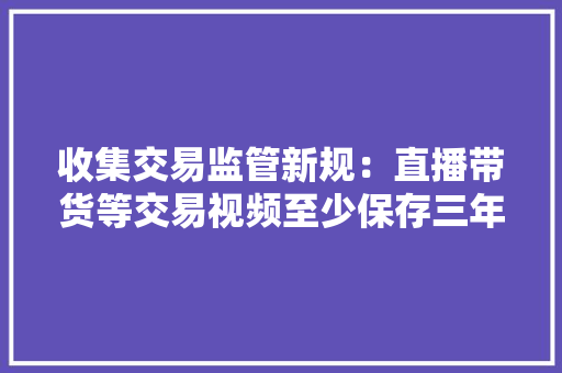 收集交易监管新规：直播带货等交易视频至少保存三年