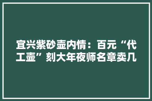宜兴紫砂壶内情：百元“代工壶”刻大年夜师名章卖几十万
