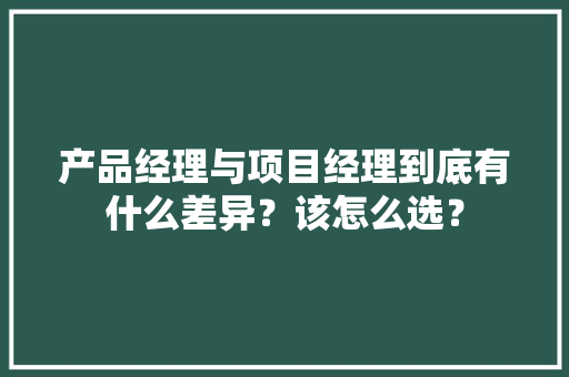 产品经理与项目经理到底有什么差异？该怎么选？