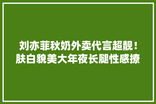 刘亦菲秋奶外卖代言超靓！肤白貌美大年夜长腿性感撩人