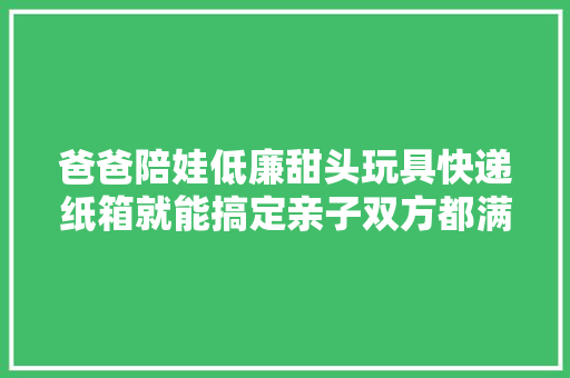 爸爸陪娃低廉甜头玩具快递纸箱就能搞定亲子双方都满满成就感