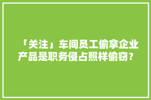 「关注」车间员工偷拿企业产品是职务侵占照样偷窃？