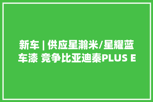 新车 | 供应星瀚米/星耀蓝车漆 竞争比亚迪秦PLUS EV？小鹏M03新消息