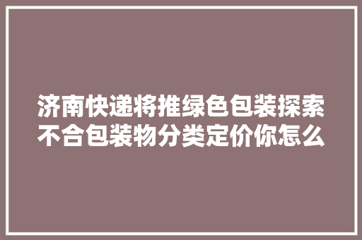 济南快递将推绿色包装探索不合包装物分类定价你怎么看？