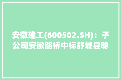 安徽建工(600502.SH)：子公司安徽路桥中标舒城县聪慧电子小镇生活区项目EPC总承包