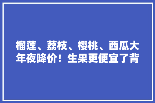 榴莲、荔枝、樱桃、西瓜大年夜降价！生果更便宜了背后是家当竞争逻辑在变革