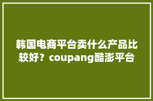 韩国电商平台卖什么产品比较好？coupang酷澎平台的优势和缺点？