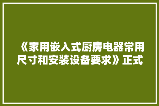 《家用嵌入式厨房电器常用尺寸和安装设备要求》正式宣告