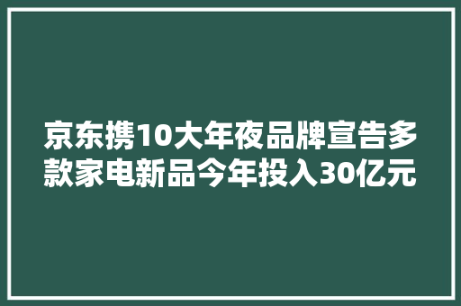 京东携10大年夜品牌宣告多款家电新品今年投入30亿元加码以旧换新
