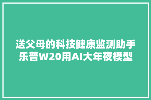送父母的科技健康监测助手乐普W20用AI大年夜模型守护爸妈健康！