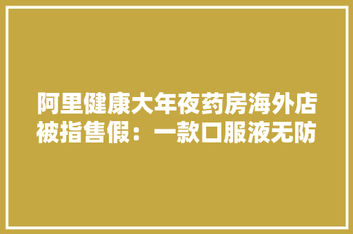 阿里健康大年夜药房海外店被指售假：一款口服液无防伪标识号称“国行”遭打假
