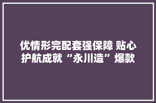 优情形完配套强保障 贴心护航成就“永川造”爆款