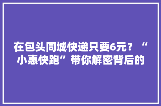 在包头同城快递只要6元？“小惠快跑”带你解密背后的真实原因...