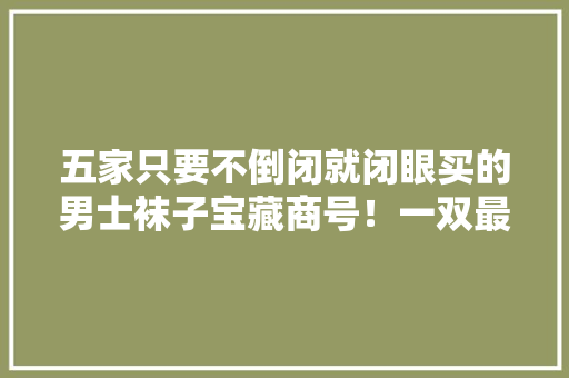 五家只要不倒闭就闭眼买的男士袜子宝藏商号！一双最低只要三块钱