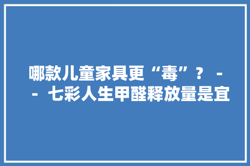 哪款儿童家具更“毒”？－－ 七彩人生甲醛释放量是宜家10倍
