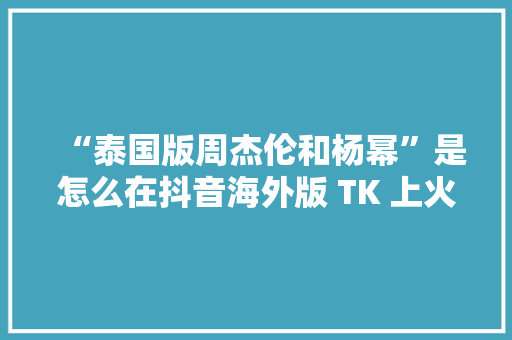 “泰国版周杰伦和杨幂”是怎么在抖音海外版 TK 上火起来的？