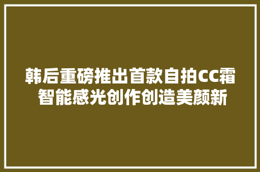 韩后重磅推出首款自拍CC霜 智能感光创作创造美颜新风尚