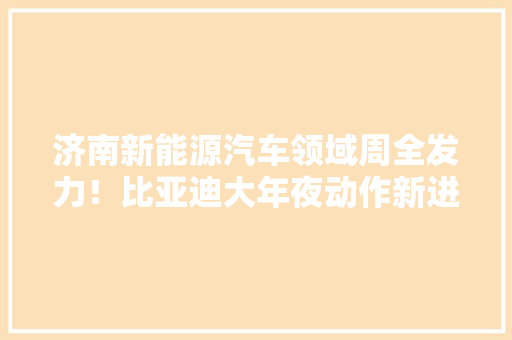 济南新能源汽车领域周全发力！比亚迪大年夜动作新进展电池园区项目公示