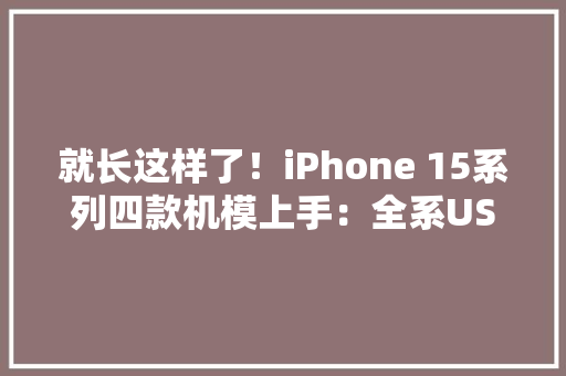 就长这样了！iPhone 15系列四款机模上手：全系USB-C 接口、标配灵动岛