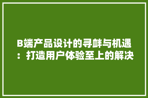 B端产品设计的寻衅与机遇：打造用户体验至上的解决筹划