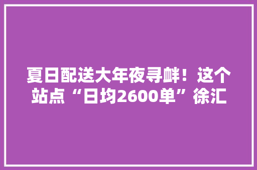 夏日配送大年夜寻衅！这个站点“日均2600单”徐汇NO.1！