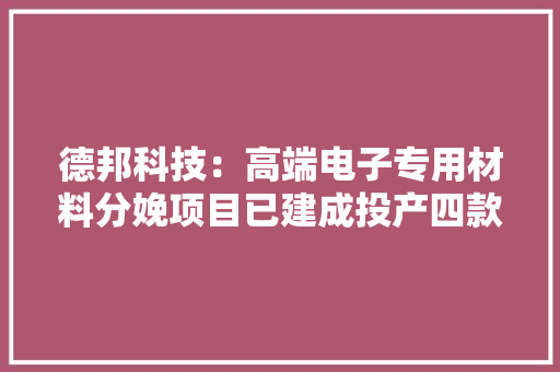 德邦科技：高端电子专用材料分娩项目已建成投产四款半导体封装材料型号已经由进程客户验证并实现小批量出货