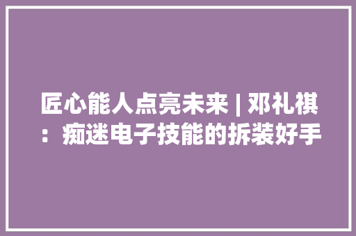 匠心能人点亮未来 | 邓礼祺：痴迷电子技能的拆装好手