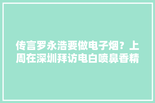 传言罗永浩要做电子烟？上周在深圳拜访电白喷鼻香精大年夜王！
