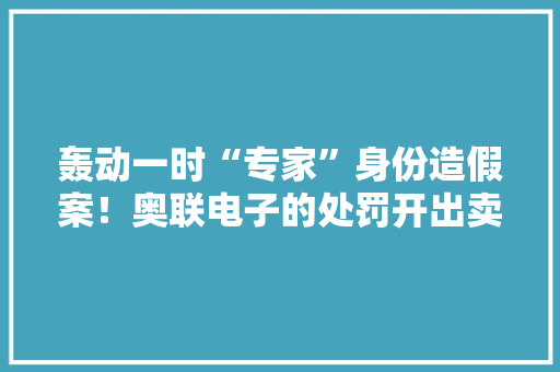 轰动一时“专家”身份造假案！奥联电子的处罚开出卖方研究也踩雷个中