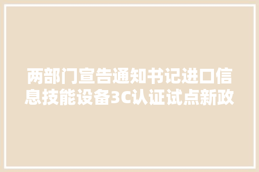 两部门宣告通知书记进口信息技能设备3C认证试点新政来了