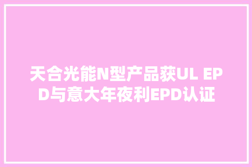 天合光能N型产品获UL EPD与意大年夜利EPD认证