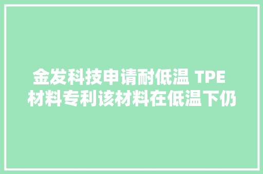 金发科技申请耐低温 TPE 材料专利该材料在低温下仍具有较低硬度及优秀粘接机能