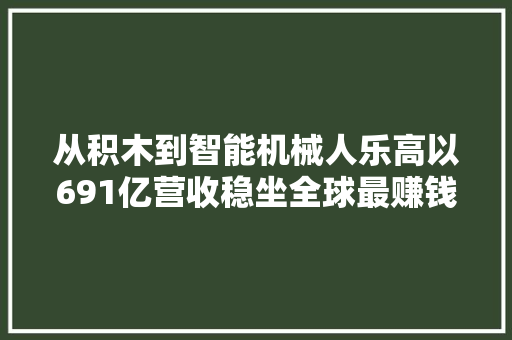 从积木到智能机械人乐高以691亿营收稳坐全球最赚钱玩具公司