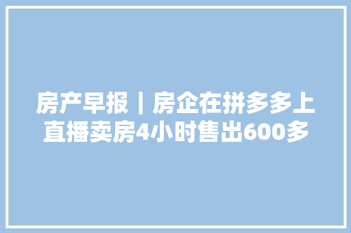 房产早报｜房企在拼多多上直播卖房4小时售出600多套