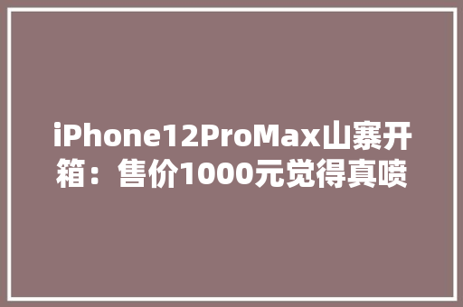 iPhone12ProMax山寨开箱：售价1000元觉得真喷鼻香