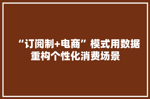 “订阅制+电商”模式用数据重构个性化消费场景