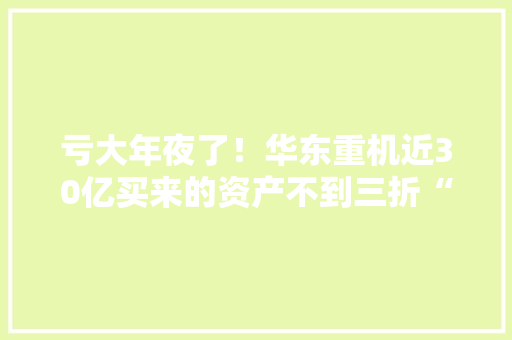 亏大年夜了！华东重机近30亿买来的资产不到三折“大年夜甩卖”原实控人想“回购”