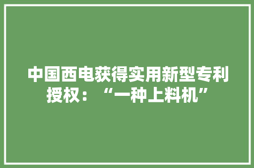 中国西电获得实用新型专利授权：“一种上料机”
