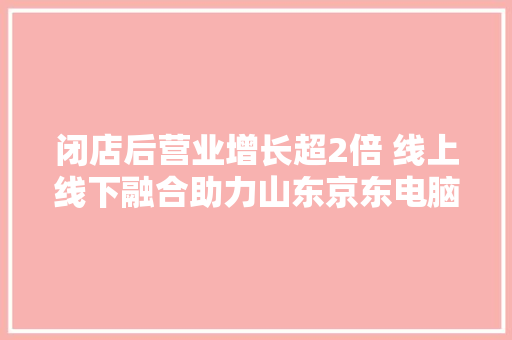 闭店后营业增长超2倍 线上线下融合助力山东京东电脑数码店逆势上行