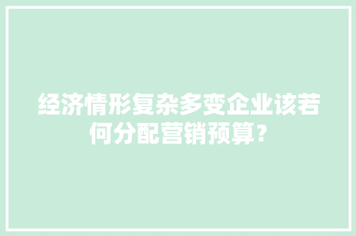 经济情形复杂多变企业该若何分配营销预算？