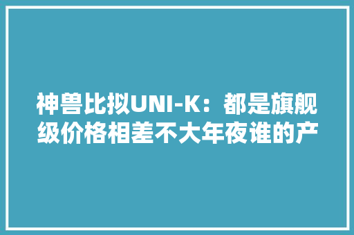 神兽比拟UNI-K：都是旗舰级价格相差不大年夜谁的产品力更强？