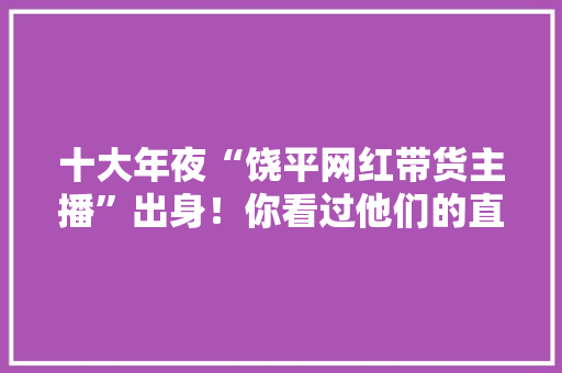 十大年夜“饶平网红带货主播”出身！你看过他们的直播吗？